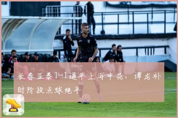 长春亚泰1-1逼平上海申花,谭龙补时阶段点球绝平