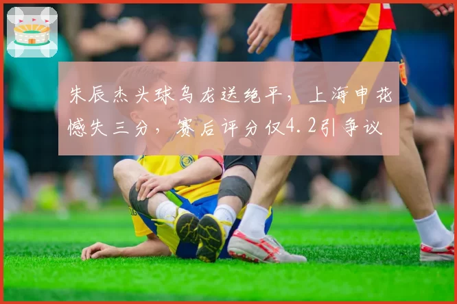朱辰杰头球乌龙送绝平,上海申花憾失三分,赛后评分仅4.2引争议