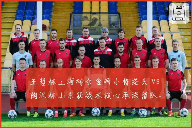 王哲林上海转会含两小将搭头 vs 陶汉林山东获战术核心承诺留队,内线顶流交易筹码透视