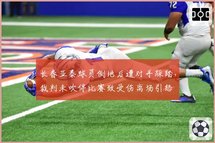 长春亚泰球员倒地后遭对手踩踏,裁判未吹停比赛致受伤离场引怒