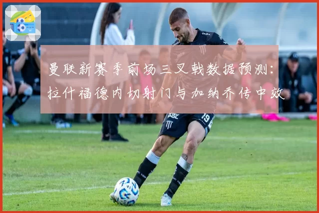 曼联新赛季前场三叉戟数据预测：拉什福德内切射门与加纳乔传中效率对比