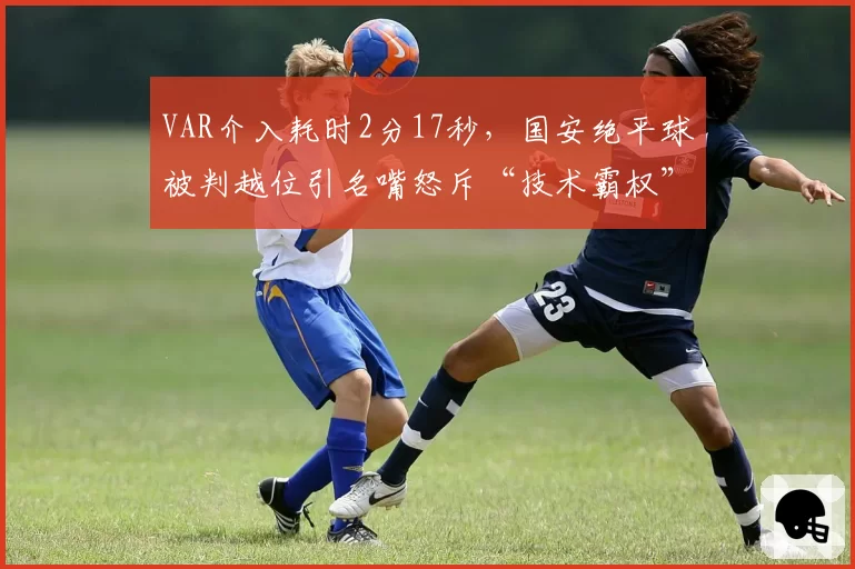 VAR介入耗时2分17秒，国安绝平球被判越位引名嘴怒斥“技术霸权”