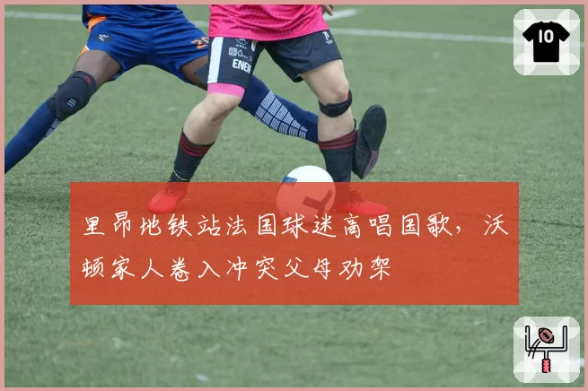里昂地铁站法国球迷高唱国歌，沃顿家人卷入冲突父母劝架