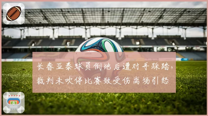 长春亚泰球员倒地后遭对手踩踏，裁判未吹停比赛致受伤离场引怒