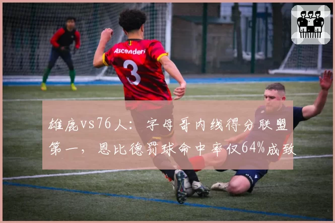 雄鹿vs76人：字母哥内线得分联盟第一，恩比德罚球命中率仅64%成致命短板