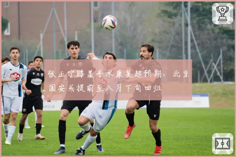 张玉宁膝盖手术康复超预期，北京国安或提前至八月下旬回归