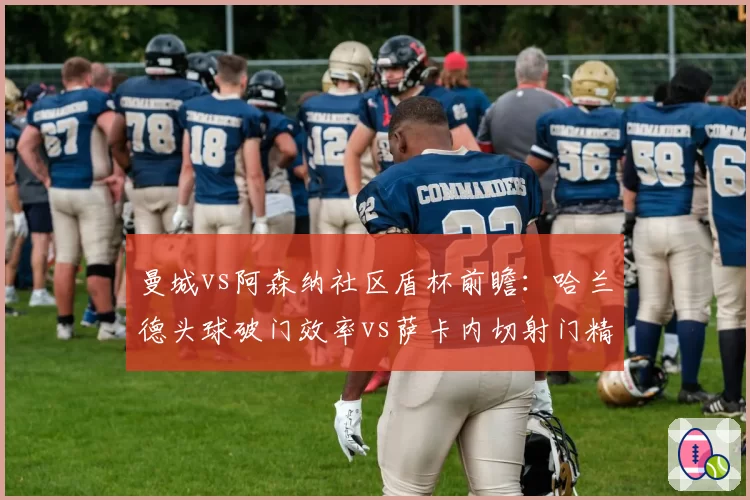 曼城vs阿森纳社区盾杯前瞻：哈兰德头球破门效率vs萨卡内切射门精度
