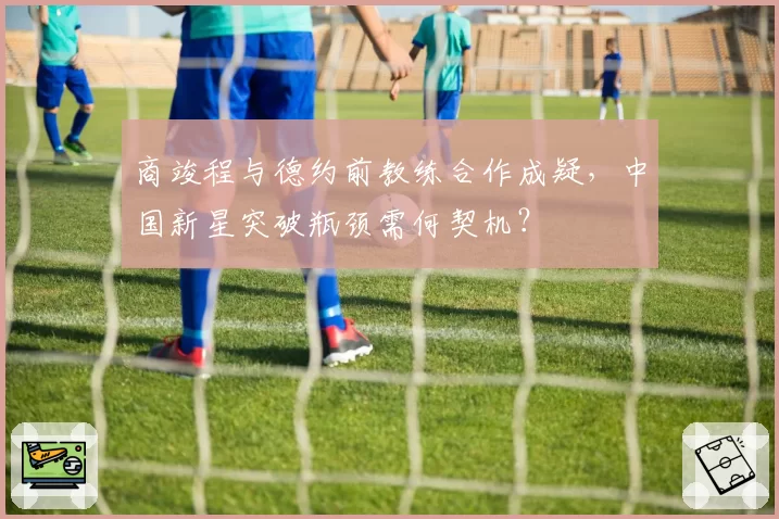 商竣程与德约前教练合作成疑,中国新星突破瓶颈需何契机?