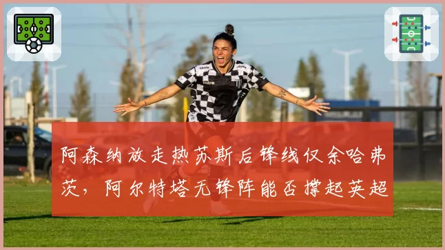 阿森纳放走热苏斯后锋线仅余哈弗茨,阿尔特塔无锋阵能否撑起英超争冠