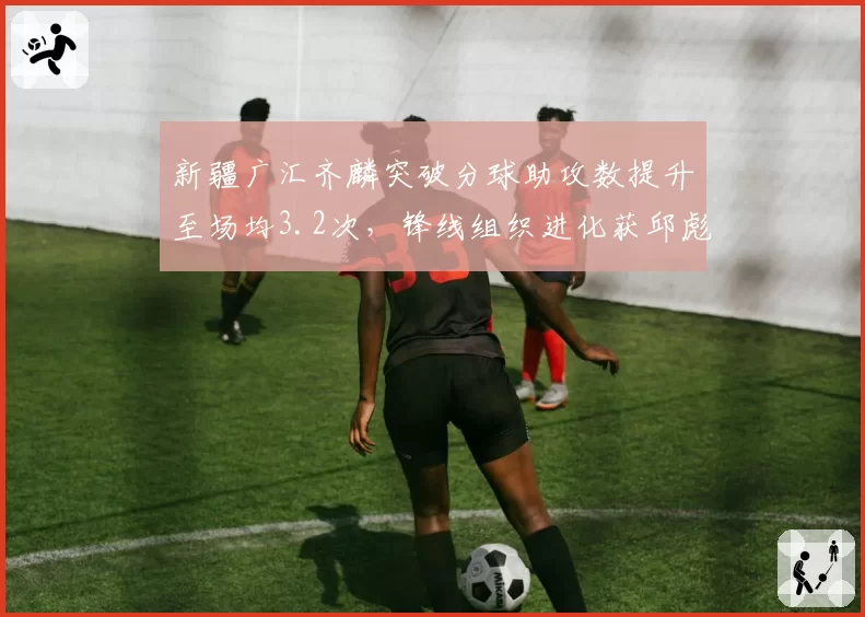 新疆广汇齐麟突破分球助攻数提升至场均3.2次，锋线组织进化获邱彪盛赞