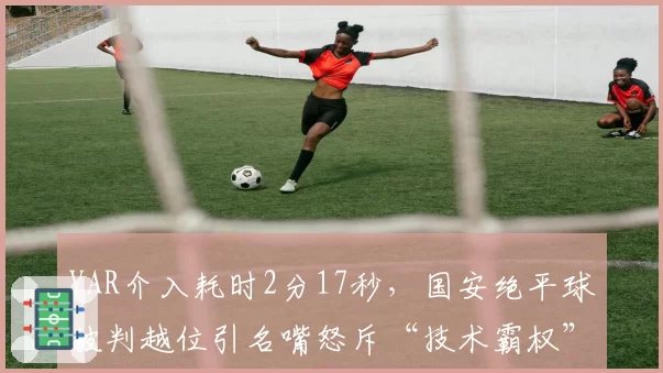 VAR介入耗时2分17秒，国安绝平球被判越位引名嘴怒斥“技术霸权”