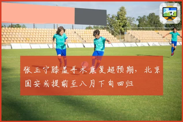 张玉宁膝盖手术康复超预期,北京国安或提前至八月下旬回归