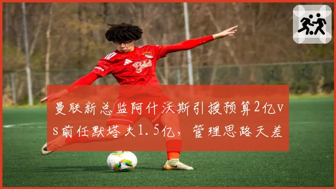曼联新总监阿什沃斯引援预算2亿vs前任默塔夫1.5亿，管理思路天差地别