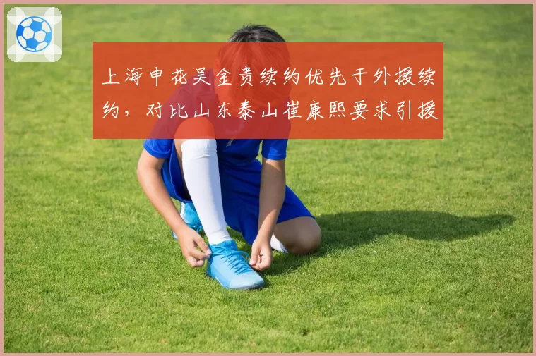 上海申花吴金贵续约优先于外援续约,对比山东泰山崔康熙要求引援话语权,管理层权力分配差异