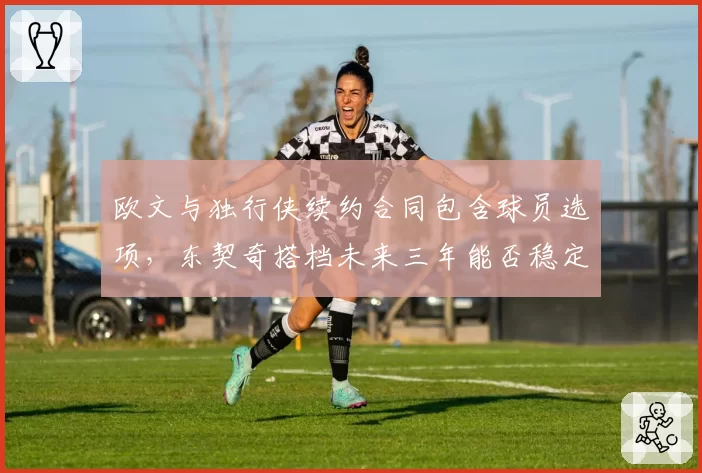 欧文与独行侠续约合同包含球员选项，东契奇搭档未来三年能否稳定？