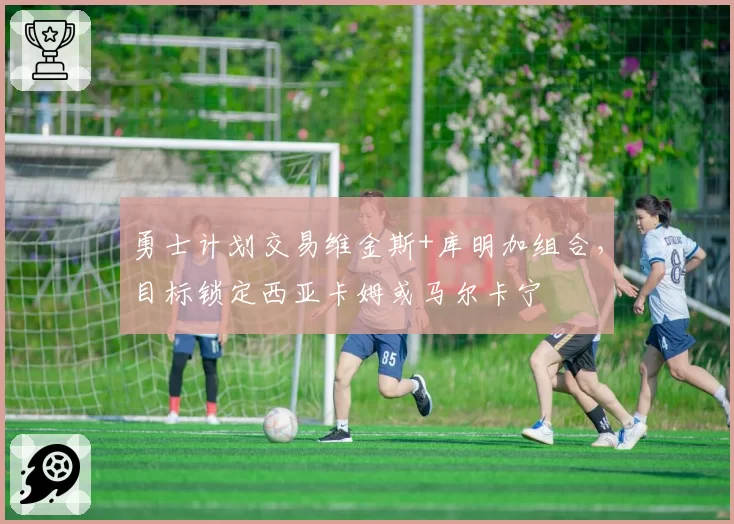 勇士计划交易维金斯+库明加组合，目标锁定西亚卡姆或马尔卡宁