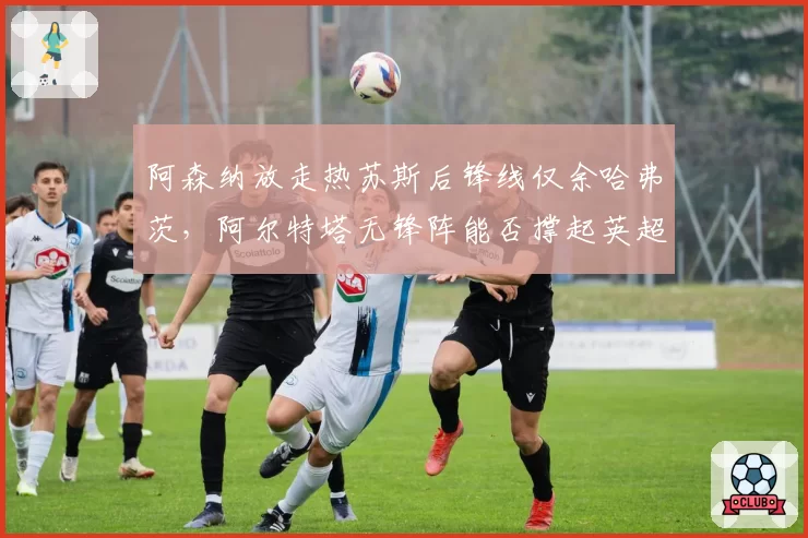 阿森纳放走热苏斯后锋线仅余哈弗茨,阿尔特塔无锋阵能否撑起英超争冠