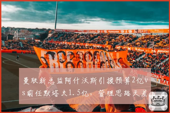曼联新总监阿什沃斯引援预算2亿vs前任默塔夫1.5亿，管理思路天差地别