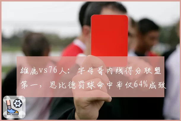雄鹿vs76人：字母哥内线得分联盟第一，恩比德罚球命中率仅64%成致命短板
