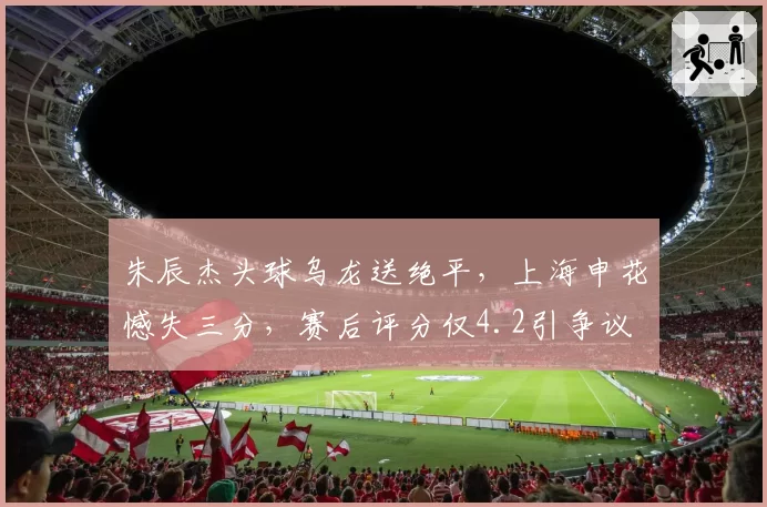 朱辰杰头球乌龙送绝平，上海申花憾失三分，赛后评分仅4.2引争议
