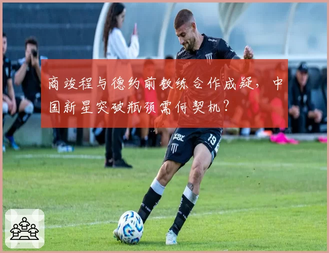 商竣程与德约前教练合作成疑,中国新星突破瓶颈需何契机?