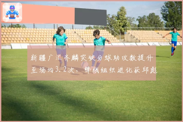 新疆广汇齐麟突破分球助攻数提升至场均3.2次，锋线组织进化获邱彪盛赞
