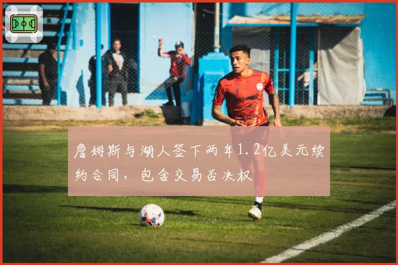 詹姆斯与湖人签下两年1.2亿美元续约合同，包含交易否决权