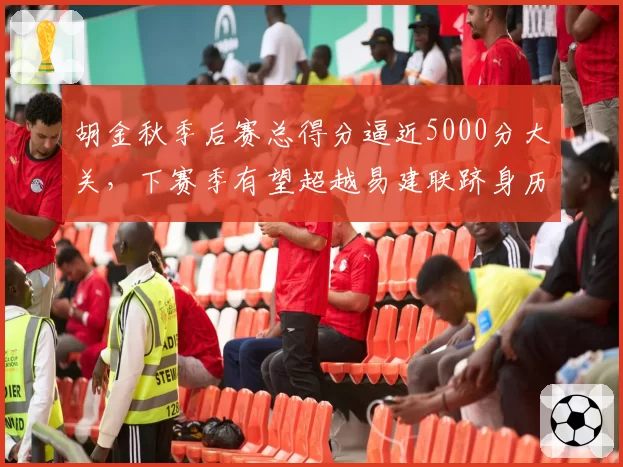 胡金秋季后赛总得分逼近5000分大关，下赛季有望超越易建联跻身历史前十