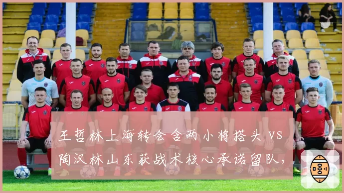 王哲林上海转会含两小将搭头 vs 陶汉林山东获战术核心承诺留队,内线顶流交易筹码透视
