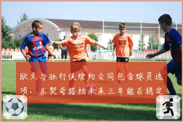 欧文与独行侠续约合同包含球员选项，东契奇搭档未来三年能否稳定？