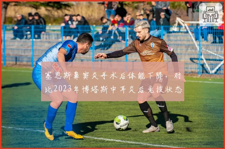 塞恩斯鼻窦炎手术后体能下降，对比2023年博塔斯中耳炎后竞技状态变化