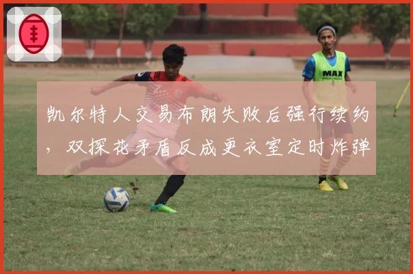 凯尔特人交易布朗失败后强行续约，双探花矛盾反成更衣室定时炸弹