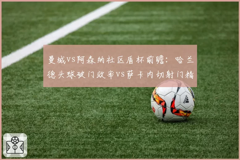 曼城vs阿森纳社区盾杯前瞻：哈兰德头球破门效率vs萨卡内切射门精度