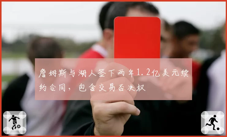 詹姆斯与湖人签下两年1.2亿美元续约合同，包含交易否决权