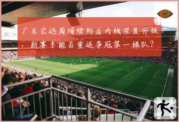 广东宏远周琦续约后内线深度升级，新赛季能否重返争冠第一梯队？