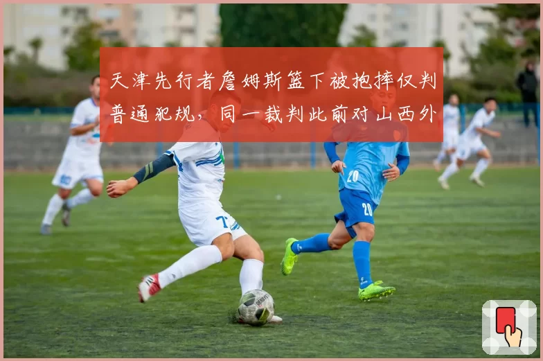天津先行者詹姆斯篮下被抱摔仅判普通犯规，同一裁判此前对山西外援曾吹违体