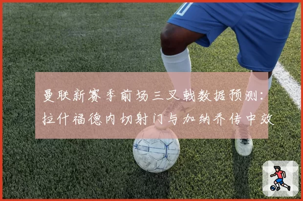 曼联新赛季前场三叉戟数据预测：拉什福德内切射门与加纳乔传中效率对比
